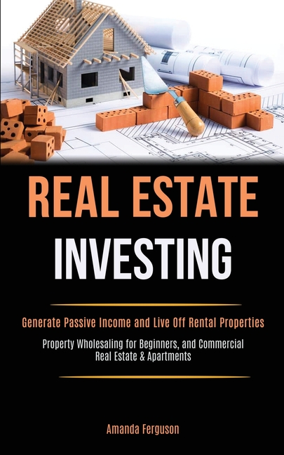 Real Estate Investing: Generate Passive Income and Live Off Rental Properties (Property Wholesaling for Beginners, and Commercial Real Estate & Apartm