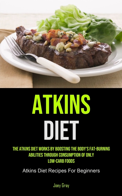 Atkins Diet: The Atkins Diet Works By Boosting The Body's Fat-burning Abilities Through Consumption Of Only Low-Carb Foods (Atkins Diet Recipes For Be