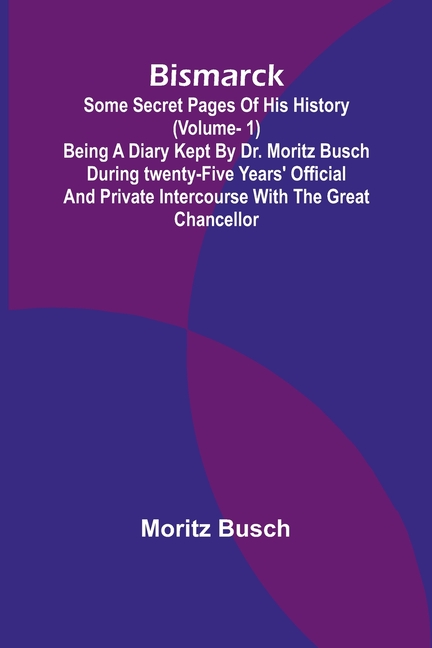Bismarck: some secret pages of his history (Vol. 1). Being a diary kept by Dr. Moritz Busch during twenty-five years' official and private intercourse