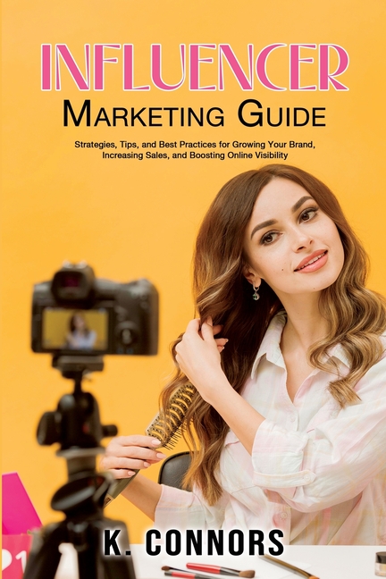 Influencer Marketing Guide: Strategies, Tips, and Best Practices for Growing Your Brand, Increasing Sales, and Boosting Online Visibility