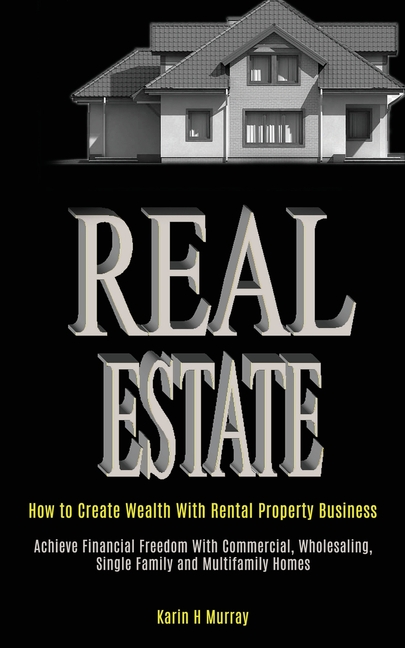 Real Estate: How to Create Wealth With Rental Property Business (Achieve Financial Freedom With Commercial, Wholesaling, Single Family and Multifamily