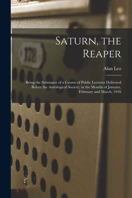 Saturn, the Reaper: Being the Substance of a Course of Public Lectures Delivered Before the Astrological Society, in the Months of January