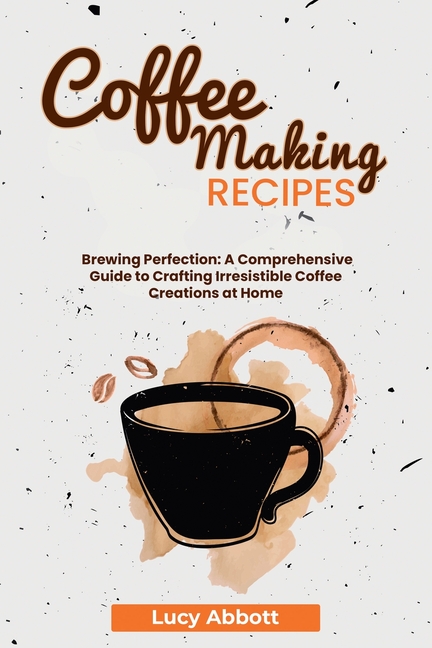 Coffee Making Recipes: Brewing Perfection: A Comprehensive Guide to Crafting Irresistible Coffee Creations at Home