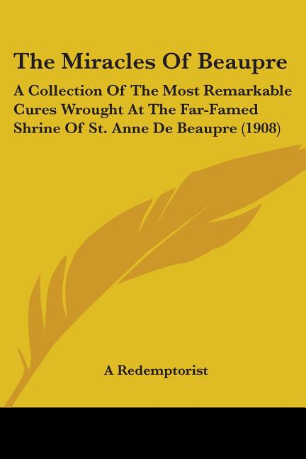 The Miracles Of Beaupre: A Collection Of The Most Remarkable Cures Wrought At The Far-Famed Shrine Of St. Anne De Beaupre (1908)