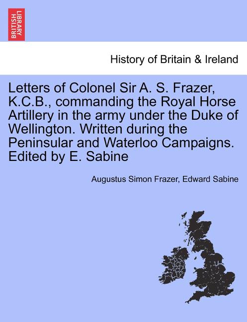 Letters of Colonel Sir A. S. Frazer, K.C.B., commanding the Royal Horse Artillery in the army under the Duke of Wellington. Written during the Peninsu