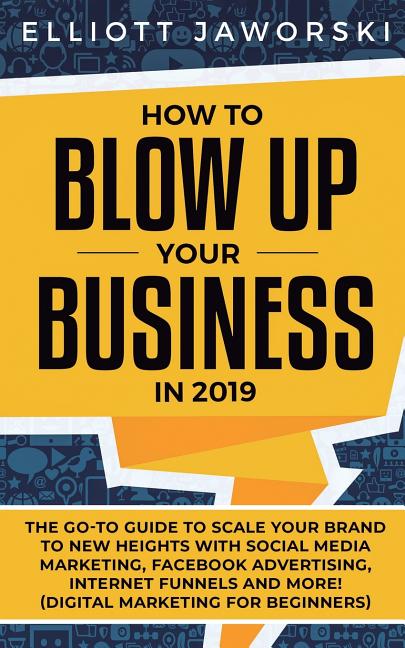 How to Blow Up Your Business in 2019: The Go-To Guide to Scale Your Brand to New Heights with Social Media Marketing, Facebook Advertising, Internet F