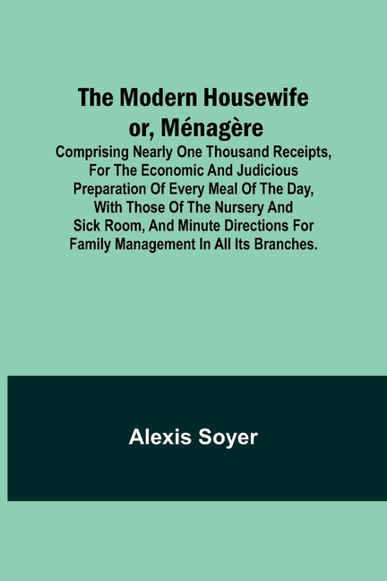 The Modern Housewife or, Ménagère; Comprising Nearly One Thousand Receipts, for the Economic and Judicious Preparation of Every Meal of the Day, with