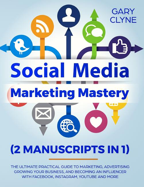 Social Media Marketing Mastery (2 Manuscripts in 1): The Ultimate Practical Guide to Marketing, Advertising, Growing Your Business and Becoming an Inf