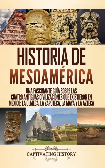 Historia de Mesoamérica: Una fascinante guía sobre las cuatro antiguas civilizaciones que existieron en México: la olmeca, la zapoteca, la maya y la a