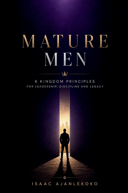 Mature Men: 6 Kingdom Principles for Leadership, Discipline and Legacy