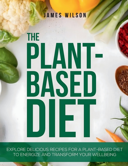 The Plant-Based Diet: Explore Delicious Recipes for a Plant-Based Diet to Energize and Transform Your Wellbeing