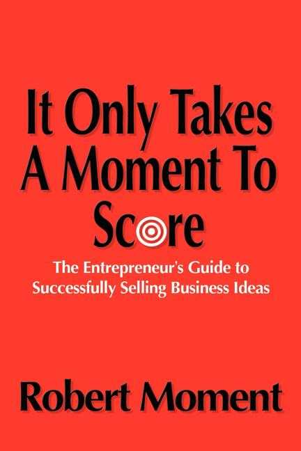 It Only Takes a Moment to Score: The Entrepreneur's Guide to Successfully Selling Business Ideas