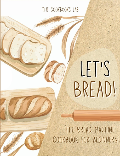 Let's Bread!-The Bread Machine Cookbook for Beginners: The Ultimate 100 + 1 No-Fuss and Easy to Follow Bread Machine Recipes Guide for Your Tasty Home