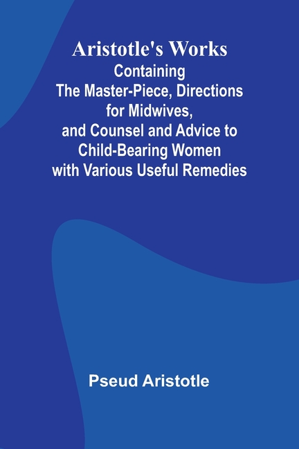 Aristotle'S Works: Containing The Master-Piece, Directions For Midwives, And Counsel And Advice To Child-Bearing Women With Various Useful Remedies