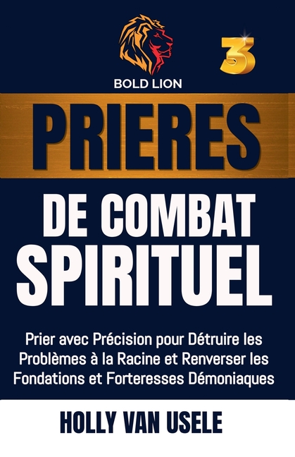 Prières de Combat Spirituel 3: Prier avec Précision pour Détruire les Problèmes à la Racine et Renverser les Fondations et Forteresses Démoniaques