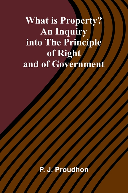 What Is Property? An Inquiry Into The Principle Of Right And Of Government