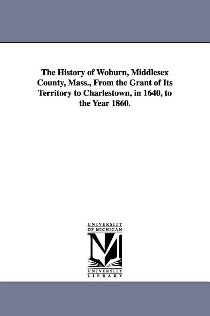 The History of Woburn, Middlesex County, Mass., From the Grant of Its Territory to Charlestown, in 1640, to the Year 1860.