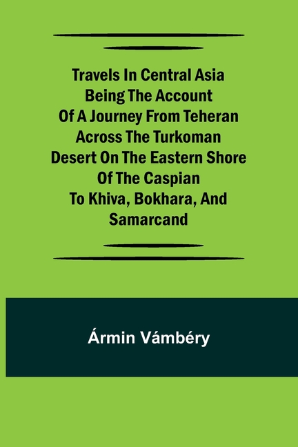 Travels in Central Asia Being the Account of a Journey from Teheran Across the Turkoman Desert on the Eastern Shore of the Caspian to Khiva, Bokhara,