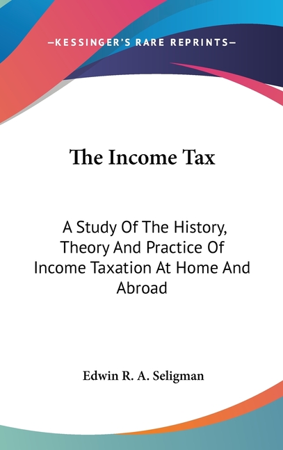 The Income Tax: A Study Of The History, Theory And Practice Of Income Taxation At Home And Abroad
