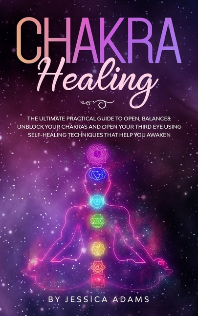 Chakra Healing: The Ultimate Practical Guide to Open, Balance& Unblock Your Chakras and Open Your Third Eye Using Self-Healing Techniques That Help Yo