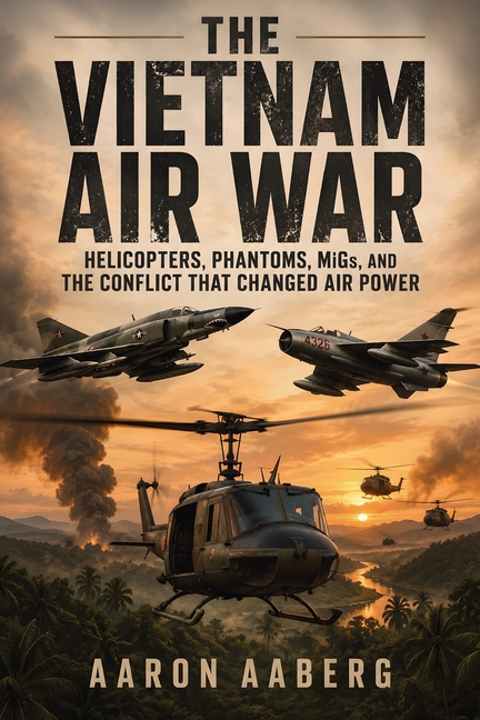 The Vietnam Air War: Helicopters, Phantoms, MiGs, and the Conflict That Changed Air Power