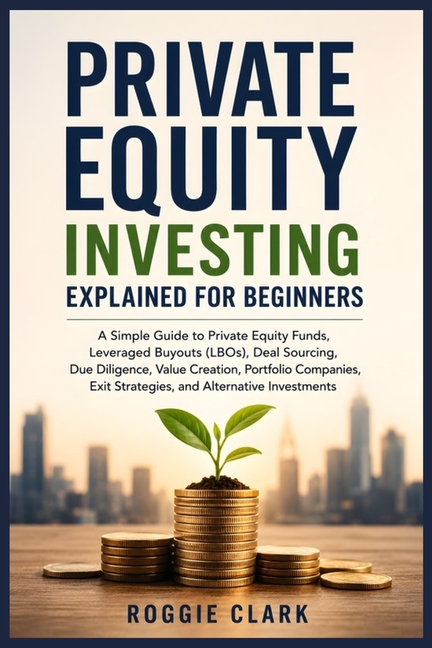 Private Equity Investing Explained for Beginners: A Simple Guide to Private Equity Funds, Leveraged Buyouts (LBOs), Due Diligence, Portfolio Companies