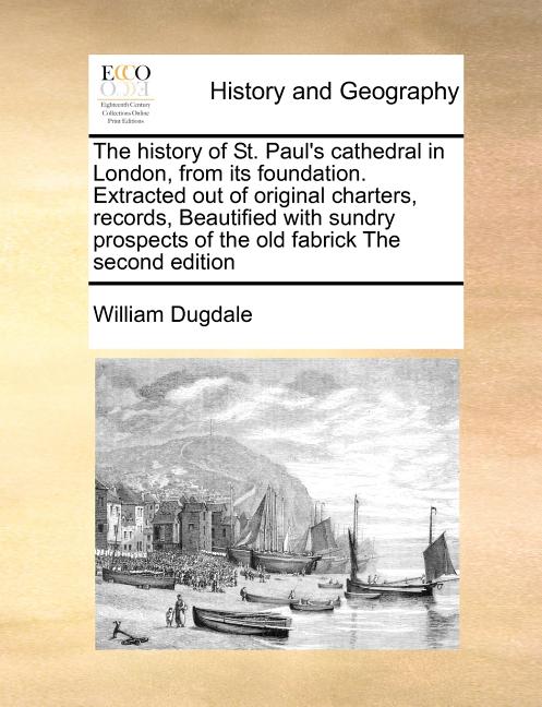 The History of St. Paul's Cathedral in London, from Its Foundation. Extracted Out of Original Charters, Records, Beautified with Sundry Prospects of t