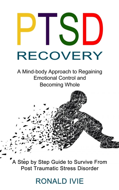 Ptsd Recovery: A Mind-body Approach to Regaining Emotional Control and Becoming Whole (A Step by Step Guide to Survive From Post Traumatic Stress Diso