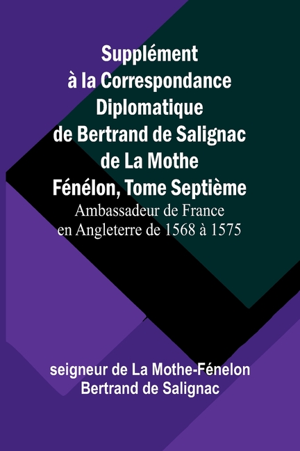 Supplément à la Correspondance Diplomatique de Bertrand de Salignac de La Mothe Fénélon, Tome Septième; Ambassadeur de France en Angleterre de 1568 à