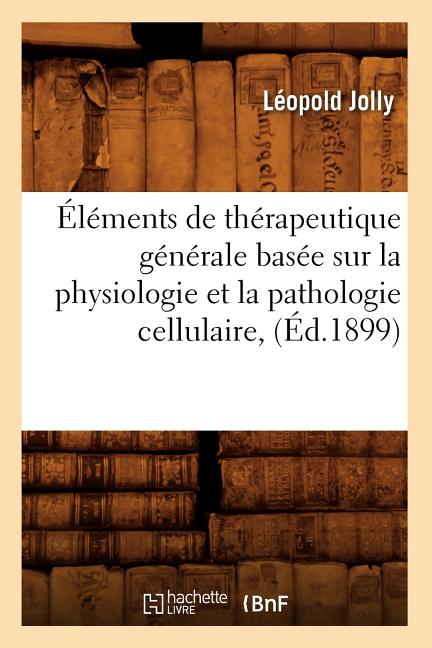 Éléments de Thérapeutique Générale Basée Sur La Physiologie Et La Pathologie Cellulaire, (Éd.1899)