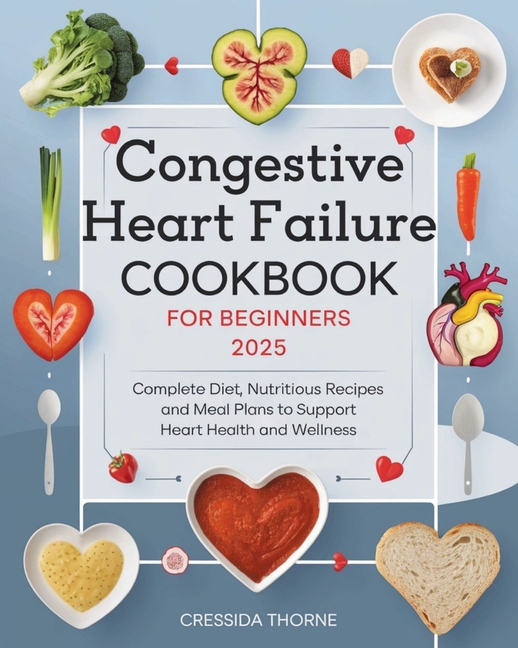 Congestive Heart Failure Cookbook for Beginners: Complete Diet, Nutritious Recipes and Meal Plans to Support Heart Health and Wellness