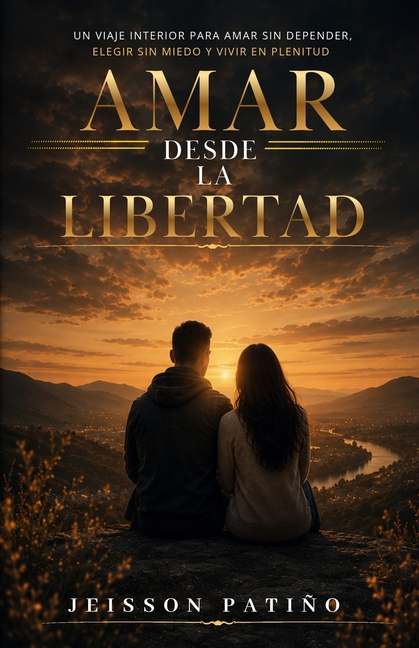 Amar Desde La Libertad: Un viaje interior para amar sin depender, elegir sin miedo y amar con plenitud