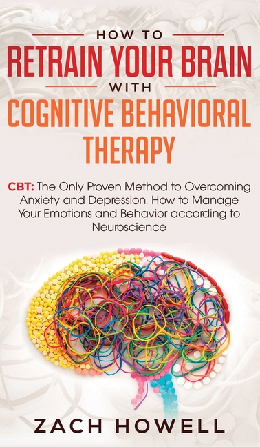 How to Retrain Your Brain with Cognitive Behavioral Therapy: CBT: The Only Proven Method to Overcoming Anxiety and Depression. How to Manage Your Emot
