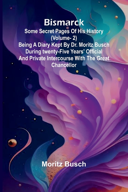 Bismarck: some secret pages of his history (Vol. 2). Being a diary kept by Dr. Moritz Busch during twenty-five years' official and private intercourse