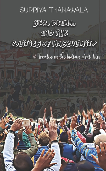 Sex, Drama, and the Politics of Masculinity: A Treatise on the Indian Anti-Hero