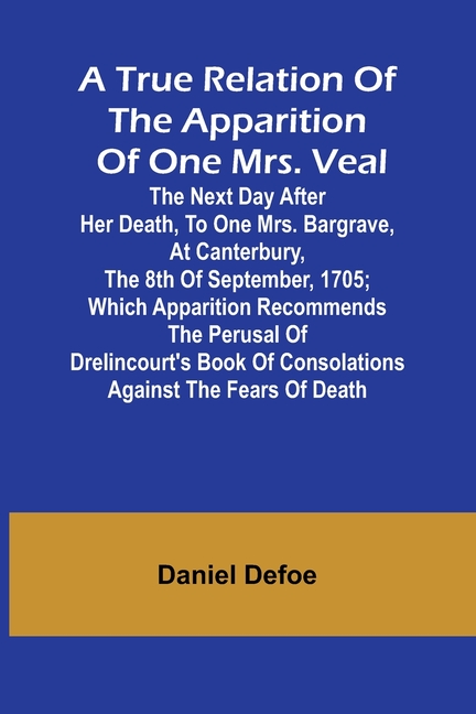 A True Relation of the Apparition of one Mrs. Veal The Next Day after Her Death, to one Mrs. Bargrave, at Canterbury, the 8th of September, 1705; whic