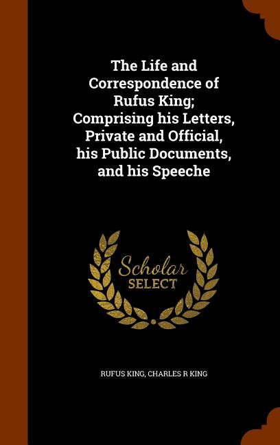 The Life and Correspondence of Rufus King; Comprising his Letters, Private and Official, his Public Documents, and his Speeche