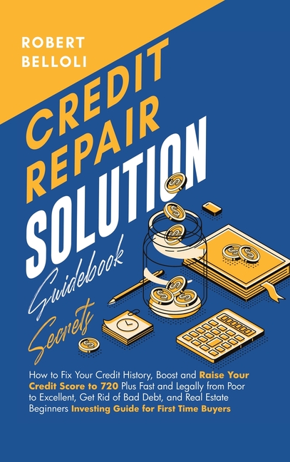 Credit Repair Solution Guidebook Secrets: How to Fix Your Credit History, Boost and Raise Your Credit Score to 720 Plus Fast and Legally from Poor to