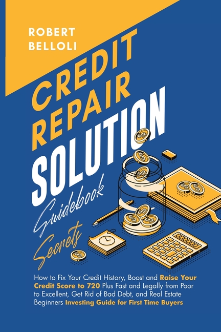 Credit Repair Solution Guidebook Secrets: How to Fix Your Credit History, Boost and Raise Your Credit Score to 720 Plus Fast and Legally from Poor to