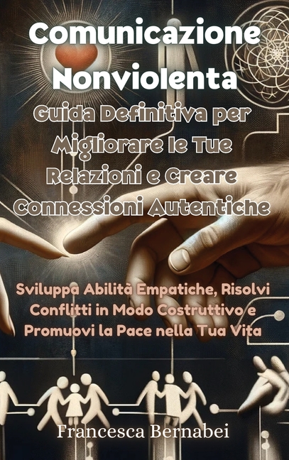 Comunicazione Nonviolenta: Guida Definitiva per Migliorare le Tue Relazioni e Creare Connessioni Autentiche: Sviluppa Abilità Empatiche, Risolvi Confl