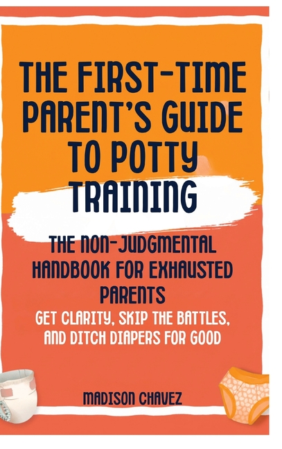 The First-Time Parent's Guide to Potty Training: The Non-Judgmental Handbook for Exhausted Parents: Get Clarity, Skip the Battles, and Ditch Diapers f