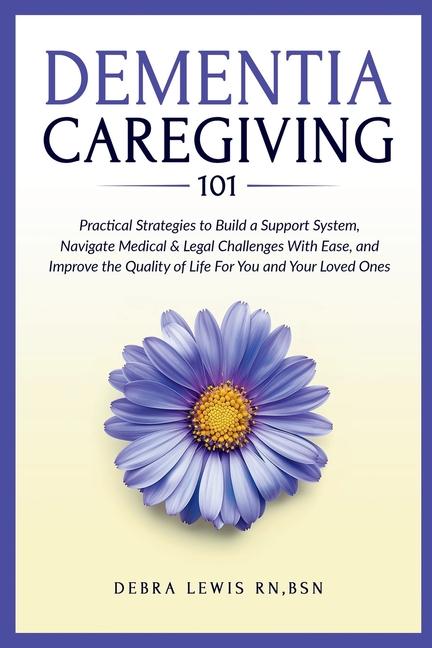 Dementia Caregiving 101: Practical Strategies to Build a Support System, Navigate Medical & Legal Challenges With Ease, and Improve the Quality of Lif