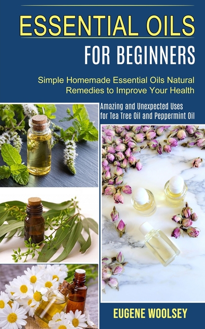 Essential Oils for Beginners: Amazing and Unexpected Uses for Tea Tree Oil and Peppermint Oil (Simple Homemade Essential Oils Natural Remedies to Impr