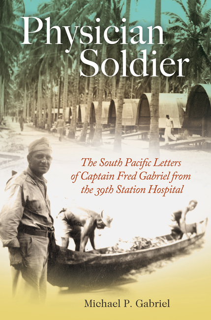 Physician Soldier: The South Pacific Letters of Captain Fred Gabriel from the 39th Station Hospital