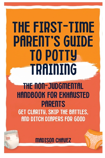 The First-Time Parent's Guide to Potty Training: The Non-Judgmental Handbook for Exhausted Parents: Get Clarity, Skip the Battles, and Ditch Diapers f