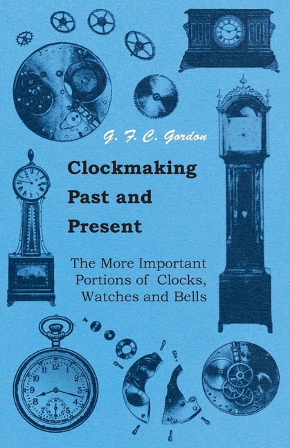Clockmaking - Past and Present: With Which Is Incorporated the More Important Portions of 'Clocks, Watches and Bells, ' by the Late Lord Grimthorpe Re