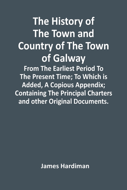 The History Of The Town And Country Of The Town Of Galway: From The Earliest Period To The Present Time; To Which Is Added, A Copious Appendix; Contai