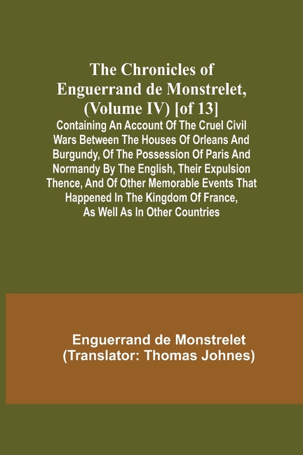 The Chronicles of Enguerrand de Monstrelet, (Volume IV) [of 13]; Containing an account of the cruel civil wars between the houses of Orleans and Burgu