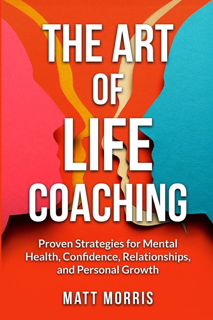 The Art of Life Coaching: Proven Strategies for Mental Health, Confidence, Relationships, and Personal Growth