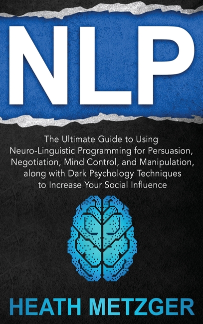 Nlp: The Ultimate Guide to Using Neuro-Linguistic Programming for Persuasion, Negotiation, Mind Control, and Manipulation, along with Dark Psychology